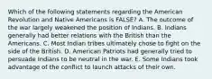 Which of the following statements regarding the American Revolution and Native Americans is FALSE? A. The outcome of the war largely weakened the position of Indians. B. Indians generally had better relations with the British than the Americans. C. Most Indian tribes ultimately chose to fight on the side of the British. D. American Patriots had generally tried to persuade Indians to be neutral in the war. E. Some Indians took advantage of the conflict to launch attacks of their own.