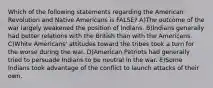 Which of the following statements regarding the American Revolution and Native Americans is FALSE? A)The outcome of the war largely weakened the position of Indians. B)Indians generally had better relations with the British than with the Americans. C)White Americans' attitudes toward the tribes took a turn for the worse during the war. D)American Patriots had generally tried to persuade Indians to be neutral in the war. E)Some Indians took advantage of the conflict to launch attacks of their own.