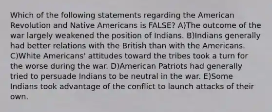 Which of the following statements regarding the American Revolution and <a href='https://www.questionai.com/knowledge/k3QII3MXja-native-americans' class='anchor-knowledge'>native americans</a> is FALSE? A)The outcome of the war largely weakened the position of Indians. B)Indians generally had better relations with the British than with the Americans. C)White Americans' attitudes toward the tribes took a turn for the worse during the war. D)American Patriots had generally tried to persuade Indians to be neutral in the war. E)Some Indians took advantage of the conflict to launch attacks of their own.