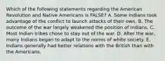 Which of the following statements regarding the American Revolution and Native Americans is FALSE? A. Some Indians took advantage of the conflict to launch attacks of their own. B. The outcome of the war largely weakened the position of Indians. C. Most Indian tribes chose to stay out of the war. D. After the war, many Indians began to adapt to the norms of white society. E. Indians generally had better relations with the British than with the Americans.