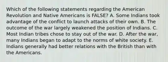 Which of the following statements regarding the American Revolution and Native Americans is FALSE? A. Some Indians took advantage of the conflict to launch attacks of their own. B. The outcome of the war largely weakened the position of Indians. C. Most Indian tribes chose to stay out of the war. D. After the war, many Indians began to adapt to the norms of white society. E. Indians generally had better relations with the British than with the Americans.