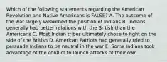 Which of the following statements regarding the American Revolution and Native Americans is FALSE? A. The outcome of the war largely weakened the position of Indians B. Indians generally had better relations with the British than the Americans C. Most Indian tribes ultimately chose to fight on the side of the British D. American Patriots had generally tried to persuade Indians to be neutral in the war E. Some Indians took advantage of the conflict to launch attacks of their own