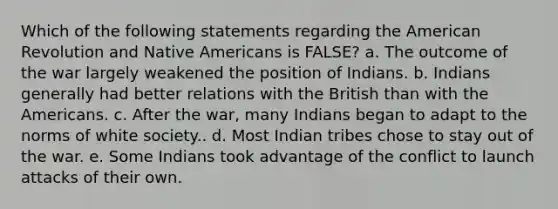 Which of the following statements regarding the American Revolution and Native Americans is FALSE? a. The outcome of the war largely weakened the position of Indians. b. Indians generally had better relations with the British than with the Americans. c. After the war, many Indians began to adapt to the norms of white society.. d. Most Indian tribes chose to stay out of the war. e. Some Indians took advantage of the conflict to launch attacks of their own.