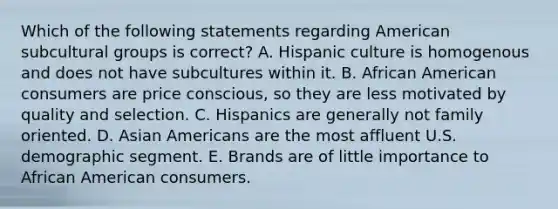 Which of the following statements regarding American subcultural groups is​ correct? A. Hispanic culture is homogenous and does not have subcultures within it. B. African American consumers are price​ conscious, so they are less motivated by quality and selection. C. Hispanics are generally not family oriented. D. Asian Americans are the most affluent U.S. demographic segment. E. Brands are of little importance to African American consumers.