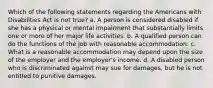 Which of the following statements regarding the Americans with Disabilities Act is not true? a. A person is considered disabled if she has a physical or mental impairment that substantially limits one or more of her major life activities. b. A qualified person can do the functions of the job with reasonable accommodation. c. What is a reasonable accommodation may depend upon the size of the employer and the employer's income. d. A disabled person who is discriminated against may sue for damages, but he is not entitled to punitive damages.