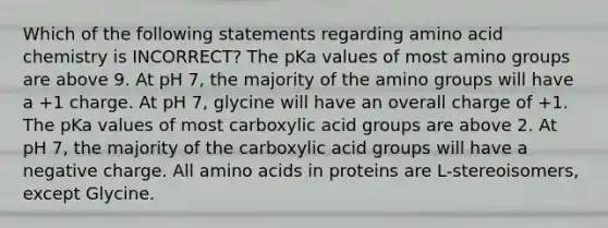 Which of the following statements regarding amino acid chemistry is INCORRECT? The pKa values of most amino groups are above 9. At pH 7, the majority of the amino groups will have a +1 charge. At pH 7, glycine will have an overall charge of +1. The pKa values of most carboxylic acid groups are above 2. At pH 7, the majority of the carboxylic acid groups will have a negative charge. All amino acids in proteins are L-stereoisomers, except Glycine.