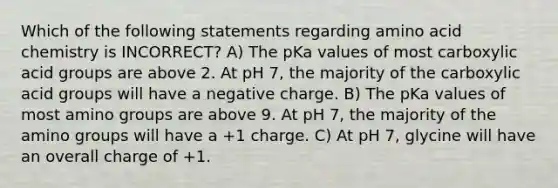 Which of the following statements regarding amino acid chemistry is INCORRECT? A) The pKa values of most carboxylic acid groups are above 2. At pH 7, the majority of the carboxylic acid groups will have a negative charge. B) The pKa values of most amino groups are above 9. At pH 7, the majority of the amino groups will have a +1 charge. C) At pH 7, glycine will have an overall charge of +1.