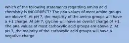 Which of the following statements regarding amino acid chemistry is INCORRECT? The pKa values of most amino groups are above 9. At pH 7, the majority of the amino groups will have a +1 charge. At pH 7, glycine will have an overall charge of +1. The pKa values of most carboxylic acid groups are above 2. At pH 7, the majority of the carboxylic acid groups will have a negative charge