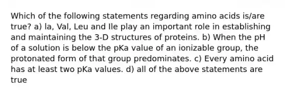 Which of the following statements regarding <a href='https://www.questionai.com/knowledge/k9gb720LCl-amino-acids' class='anchor-knowledge'>amino acids</a> is/are true? a) la, Val, Leu and Ile play an important role in establishing and maintaining the 3-D structures of proteins. b) When the pH of a solution is below the pKa value of an ionizable group, the protonated form of that group predominates. c) Every amino acid has at least two pKa values. d) all of the above statements are true