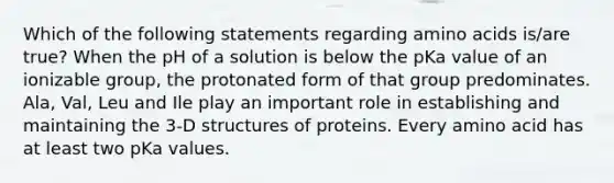 Which of the following statements regarding amino acids is/are true? When the pH of a solution is below the pKa value of an ionizable group, the protonated form of that group predominates. Ala, Val, Leu and Ile play an important role in establishing and maintaining the 3-D structures of proteins. Every amino acid has at least two pKa values.