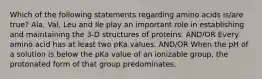 Which of the following statements regarding amino acids is/are true? Ala, Val, Leu and Ile play an important role in establishing and maintaining the 3-D structures of proteins. AND/OR Every amino acid has at least two pKa values. AND/OR When the pH of a solution is below the pKa value of an ionizable group, the protonated form of that group predominates.