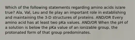 Which of the following statements regarding amino acids is/are true? Ala, Val, Leu and Ile play an important role in establishing and maintaining the 3-D structures of proteins. AND/OR Every amino acid has at least two pKa values. AND/OR When the pH of a solution is below the pKa value of an ionizable group, the protonated form of that group predominates.