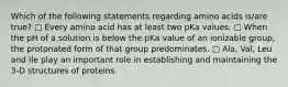 Which of the following statements regarding amino acids is/are true? ▢ Every amino acid has at least two pKa values. ▢ When the pH of a solution is below the pKa value of an ionizable group, the protonated form of that group predominates. ▢ Ala, Val, Leu and Ile play an important role in establishing and maintaining the 3-D structures of proteins.