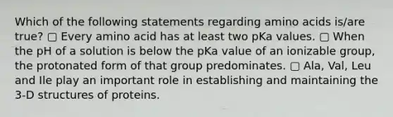 Which of the following statements regarding <a href='https://www.questionai.com/knowledge/k9gb720LCl-amino-acids' class='anchor-knowledge'>amino acids</a> is/are true? ▢ Every amino acid has at least two pKa values. ▢ When the pH of a solution is below the pKa value of an ionizable group, the protonated form of that group predominates. ▢ Ala, Val, Leu and Ile play an important role in establishing and maintaining the 3-D structures of proteins.