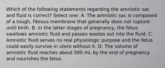 Which of the following statements regarding the amniotic sac and fluid is correct? Select one: A. The amniotic sac is composed of a tough, fibrous membrane that generally does not rupture until birth. B. In the latter stages of pregnancy, the fetus swallows amniotic fluid and passes wastes out into the fluid. C. Amniotic fluid serves no real physiologic purpose and the fetus could easily survive in utero without it. D. The volume of amniotic fluid reaches about 500 mL by the end of pregnancy and nourishes the fetus.