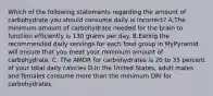 Which of the following statements regarding the amount of carbohydrate you should consume daily is incorrect? A.The minimum amount of carbohydrate needed for the brain to function efficiently is 130 grams per day. B.Eating the recommended daily servings for each food group in MyPyramid will ensure that you meet your minimum amount of carbohydrate. C. The AMDR for carbohydrates is 20 to 35 percent of your total daily calories D.In the United States, adult males and females consume more than the minimum DRI for carbohydrates.