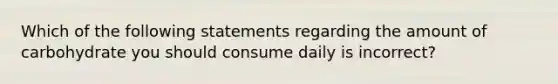 Which of the following statements regarding the amount of carbohydrate you should consume daily is incorrect?