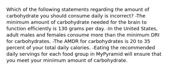 Which of the following statements regarding the amount of carbohydrate you should consume daily is incorrect? -The minimum amount of carbohydrate needed for the brain to function efficiently is 130 grams per day. -In the United States, adult males and females consume more than the minimum DRI for carbohydrates. -The AMDR for carbohydrates is 20 to 35 percent of your total daily calories. -Eating the recommended daily servings for each food group in MyPyramid will ensure that you meet your minimum amount of carbohydrate.