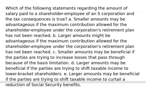 Which of the following statements regarding the amount of salary paid to a shareholder-employee of an S corporation and the tax consequences is true? a. Smaller amounts may be advantageous if the maximum contribution allowed for the shareholder-employee under the corporation's retirement plan has not been reached. b. Larger amounts might be advantageous if the maximum contribution allowed for the shareholder-employee under the corporation's retirement plan has not been reached. c. Smaller amounts may be beneficial if the parties are trying to increase losses that pass through because of the basis limitation. d. Larger amounts may be beneficial if the parties are trying to shift taxable income to lower-bracket shareholders. e. Larger amounts may be beneficial if the parties are trying to shift taxable income to curtail a reduction of Social Security benefits.