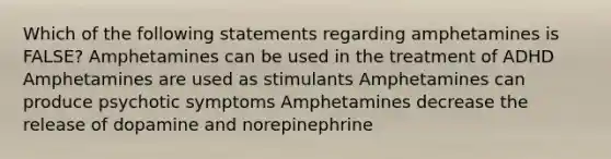 Which of the following statements regarding amphetamines is FALSE? Amphetamines can be used in the treatment of ADHD Amphetamines are used as stimulants Amphetamines can produce psychotic symptoms Amphetamines decrease the release of dopamine and norepinephrine