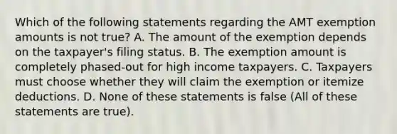 Which of the following statements regarding the AMT exemption amounts is not true? A. The amount of the exemption depends on the taxpayer's filing status. B. The exemption amount is completely phased-out for high income taxpayers. C. Taxpayers must choose whether they will claim the exemption or itemize deductions. D. None of these statements is false (All of these statements are true).