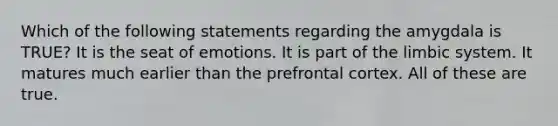 Which of the following statements regarding the amygdala is TRUE? It is the seat of emotions. It is part of the limbic system. It matures much earlier than the prefrontal cortex. All of these are true.