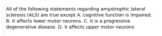 All of the following statements regarding amyotrophic lateral sclerosis (ALS) are true except A. cognitive function is impaired. B. it affects lower motor neurons. C. it is a progressive degenerative disease. D. it affects upper motor neurons