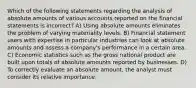 Which of the following statements regarding the analysis of absolute amounts of various accounts reported on the financial statements is incorrect? A) Using absolute amounts eliminates the problem of varying materiality levels. B) Financial statement users with expertise in particular industries can look at absolute amounts and assess a company's performance in a certain area. C) Economic statistics such as the gross national product are built upon totals of absolute amounts reported by businesses. D) To correctly evaluate an absolute amount, the analyst must consider its relative importance.