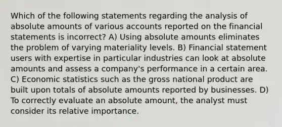 Which of the following statements regarding the analysis of absolute amounts of various accounts reported on the financial statements is incorrect? A) Using absolute amounts eliminates the problem of varying materiality levels. B) Financial statement users with expertise in particular industries can look at absolute amounts and assess a company's performance in a certain area. C) Economic statistics such as the gross national product are built upon totals of absolute amounts reported by businesses. D) To correctly evaluate an absolute amount, the analyst must consider its relative importance.