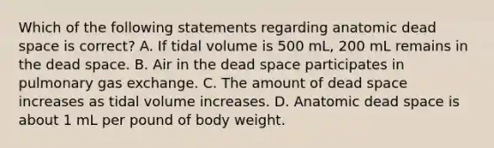 Which of the following statements regarding anatomic dead space is correct? A. If tidal volume is 500 mL, 200 mL remains in the dead space. B. Air in the dead space participates in pulmonary gas exchange. C. The amount of dead space increases as tidal volume increases. D. Anatomic dead space is about 1 mL per pound of body weight.