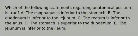 Which of the following statements regarding anatomical position is true? A. The esophagus is inferior to the stomach. B. The duodenum is inferior to the jejunum. C. The rectum is inferior to the anus. D. The stomach is superior to the duodenum. E. The jejunum is inferior to the ileum.