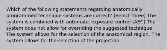 Which of the following statements regarding anatomically programmed technique systems are correct? (Select three) The system is combined with automatic exposure control (AEC) The system does not allow for overriding the suggested technique. The system allows for the selection of the anatomical region. The system allows for the selection of the projection.