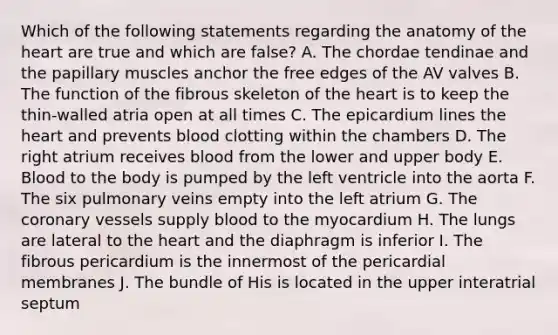 Which of the following statements regarding the anatomy of <a href='https://www.questionai.com/knowledge/kya8ocqc6o-the-heart' class='anchor-knowledge'>the heart</a> are true and which are false? A. The chordae tendinae and the papillary muscles anchor the free edges of the AV valves B. The function of the fibrous skeleton of the heart is to keep the thin-walled atria open at all times C. The epicardium lines the heart and prevents blood clotting within the chambers D. The right atrium receives blood from the lower and upper body E. Blood to the body is pumped by the left ventricle into the aorta F. The six pulmonary veins empty into the left atrium G. <a href='https://www.questionai.com/knowledge/kUSHhCSdkt-the-corona' class='anchor-knowledge'>the corona</a>ry vessels supply blood to the myocardium H. The lungs are lateral to the heart and the diaphragm is inferior I. The fibrous pericardium is the innermost of the pericardial membranes J. The bundle of His is located in the upper interatrial septum