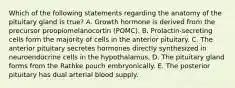 Which of the following statements regarding the anatomy of the pituitary gland is true? A. Growth hormone is derived from the precursor proopiomelanocortin (POMC). B. Prolactin-secreting cells form the majority of cells in the anterior pituitary. C. The anterior pituitary secretes hormones directly synthesized in neuroendocrine cells in the hypothalamus. D. The pituitary gland forms from the Rathke pouch embryonically. E. The posterior pituitary has dual arterial blood supply.