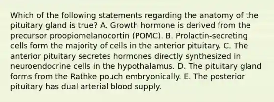 Which of the following statements regarding the anatomy of the pituitary gland is true? A. Growth hormone is derived from the precursor proopiomelanocortin (POMC). B. Prolactin-secreting cells form the majority of cells in the anterior pituitary. C. The anterior pituitary secretes hormones directly synthesized in neuroendocrine cells in the hypothalamus. D. The pituitary gland forms from the Rathke pouch embryonically. E. The posterior pituitary has dual arterial blood supply.