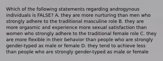 Which of the following statements regarding androgynous individuals is FALSE? A. they are more nurturing than men who strongly adhere to the traditional masculine role B. they are more orgasmic and experience more sexual satisfaction than women who strongly adhere to the traditional female role C. they are more flexible in their behavior than people who are strongly gender-typed as male or female D. they tend to achieve less than people who are strongly gender-typed as male or female