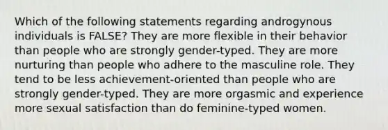 Which of the following statements regarding androgynous individuals is FALSE? They are more flexible in their behavior than people who are strongly gender-typed. They are more nurturing than people who adhere to the masculine role. They tend to be less achievement-oriented than people who are strongly gender-typed. They are more orgasmic and experience more sexual satisfaction than do feminine-typed women.