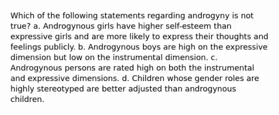 Which of the following statements regarding androgyny is not true? a. Androgynous girls have higher self-esteem than expressive girls and are more likely to express their thoughts and feelings publicly. b. Androgynous boys are high on the expressive dimension but low on the instrumental dimension. c. Androgynous persons are rated high on both the instrumental and expressive dimensions. d. Children whose gender roles are highly stereotyped are better adjusted than androgynous children.