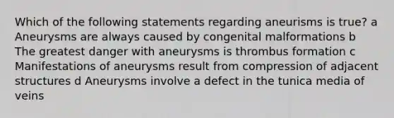 Which of the following statements regarding aneurisms is true? a Aneurysms are always caused by congenital malformations b The greatest danger with aneurysms is thrombus formation c Manifestations of aneurysms result from compression of adjacent structures d Aneurysms involve a defect in the tunica media of veins