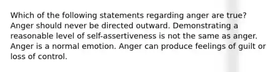 Which of the following statements regarding anger are true? Anger should never be directed outward. Demonstrating a reasonable level of self-assertiveness is not the same as anger. Anger is a normal emotion. Anger can produce feelings of guilt or loss of control.