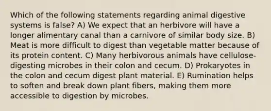 Which of the following statements regarding animal digestive systems is false? A) We expect that an herbivore will have a longer alimentary canal than a carnivore of similar body size. B) Meat is more difficult to digest than vegetable matter because of its protein content. C) Many herbivorous animals have cellulose-digesting microbes in their colon and cecum. D) Prokaryotes in the colon and cecum digest plant material. E) Rumination helps to soften and break down plant fibers, making them more accessible to digestion by microbes.