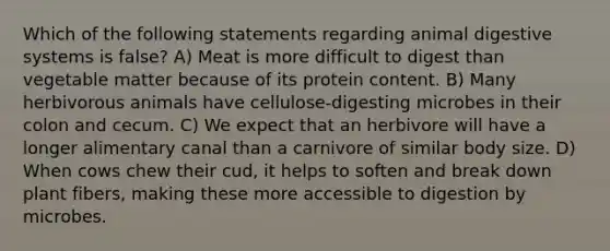 Which of the following statements regarding animal digestive systems is false? A) Meat is more difficult to digest than vegetable matter because of its protein content. B) Many herbivorous animals have cellulose-digesting microbes in their colon and cecum. C) We expect that an herbivore will have a longer alimentary canal than a carnivore of similar body size. D) When cows chew their cud, it helps to soften and break down plant fibers, making these more accessible to digestion by microbes.