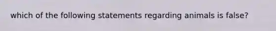 which of the following statements regarding animals is false?