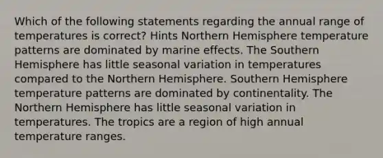 Which of the following statements regarding the annual range of temperatures is correct? Hints Northern Hemisphere temperature patterns are dominated by marine effects. The Southern Hemisphere has little seasonal variation in temperatures compared to the Northern Hemisphere. Southern Hemisphere temperature patterns are dominated by continentality. The Northern Hemisphere has little seasonal variation in temperatures. The tropics are a region of high annual temperature ranges.