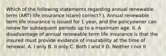 Which of the following statements regarding annual renewable term (ART) life insurance is(are) correct? I. Annual renewable term life insurance is issued for 1 year, and the policyowner can renew for subsequent periods up to a maximum age. II. A disadvantage of annual renewable term life insurance is that the insured must provide evidence of insurability at the time of renewal. A. I only B. II only C. Both I and II D. Neither I nor II