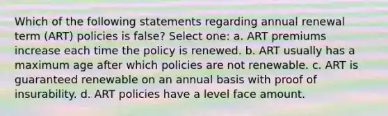 Which of the following statements regarding annual renewal term (ART) policies is false? Select one: a. ART premiums increase each time the policy is renewed. b. ART usually has a maximum age after which policies are not renewable. c. ART is guaranteed renewable on an annual basis with proof of insurability. d. ART policies have a level face amount.