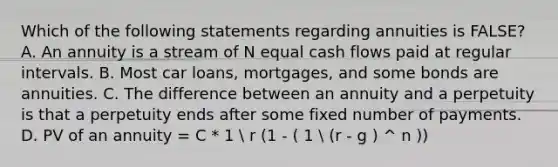 Which of the following statements regarding annuities is​ FALSE? A. An annuity is a stream of N equal cash flows paid at regular intervals. B. Most car​ loans, mortgages, and some bonds are annuities. C. The difference between an annuity and a perpetuity is that a perpetuity ends after some fixed number of payments. D. PV of an annuity​ = C * 1  r (1 - ( 1  (r - g ) ^ n ))