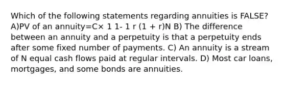 Which of the following statements regarding annuities is FALSE? A)PV of an annuity=C× 1 1- 1 r (1 + r)N B) The difference between an annuity and a perpetuity is that a perpetuity ends after some fixed number of payments. C) An annuity is a stream of N equal cash flows paid at regular intervals. D) Most car loans, mortgages, and some bonds are annuities.