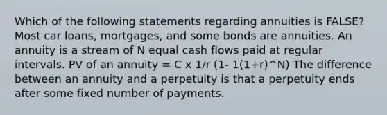 Which of the following statements regarding annuities is​ FALSE? Most car​ loans, mortgages, and some bonds are annuities. An annuity is a stream of N equal cash flows paid at regular intervals. PV of an annuity = C x 1/r (1- 1(1+r)^N) The difference between an annuity and a perpetuity is that a perpetuity ends after some fixed number of payments.