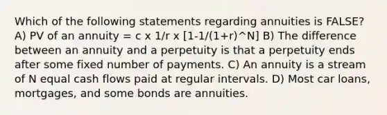 Which of the following statements regarding annuities is FALSE? A) PV of an annuity = c x 1/r x [1-1/(1+r)^N] B) The difference between an annuity and a perpetuity is that a perpetuity ends after some fixed number of payments. C) An annuity is a stream of N equal cash flows paid at regular intervals. D) Most car loans, mortgages, and some bonds are annuities.